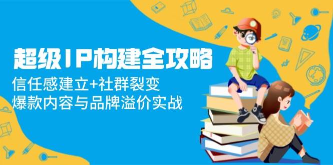 超级IP构建宝典：构筑信任基石，驱动社群裂变，解锁爆款内容与品牌溢价实战智慧-猴哥项目网
