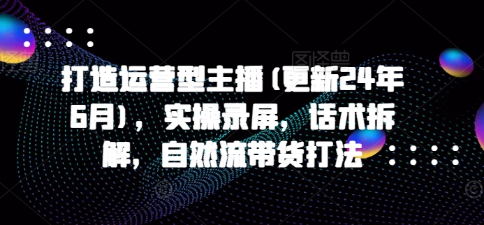 打造运营型主播(更新25年6月)，实操录屏，话术拆解，自然流带货打法-猴哥项目网