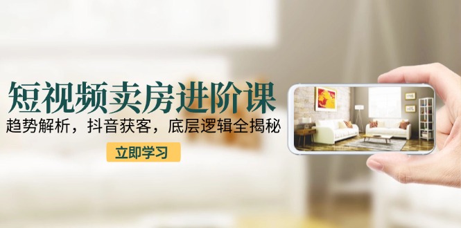 短视频卖房进阶课：趋势解析，抖音获客，底层逻辑全揭秘-猴哥项目网